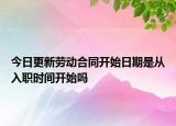 今日更新劳动合同开始日期是从入职时间开始吗