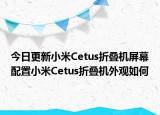 今日更新小米Cetus折叠机屏幕配置小米Cetus折叠机外观如何
