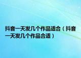 抖音一天发几个作品适合（抖音一天发几个作品合适）