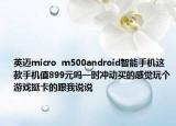 英迈micro  m500android智能手机这款手机值899元吗一时冲动买的感觉玩个游戏挺卡的跟我说说