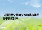今日更新父母给女方的嫁妆是否属于共同财产