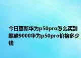 今日更新华为p50pro怎么买到麒麟9000华为p50pro价格多少钱