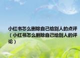 小红书怎么删除自己给别人的点评（小红书怎么删除自己给别人的评论）