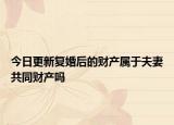 今日更新复婚后的财产属于夫妻共同财产吗