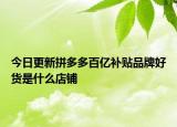 今日更新拼多多百亿补贴品牌好货是什么店铺