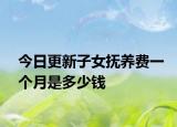 今日更新子女抚养费一个月是多少钱