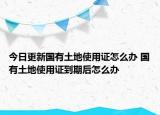 今日更新国有土地使用证怎么办 国有土地使用证到期后怎么办