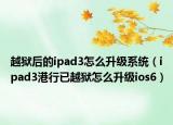 越狱后的ipad3怎么升级系统（ipad3港行已越狱怎么升级ios6）