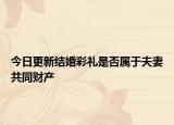 今日更新结婚彩礼是否属于夫妻共同财产