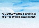 今日更新去寺庙给孩子高考祈福需要带什么 高考前多久去拜佛比较好