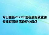 今日更新2022年现在最好就业的专业有哪些 吃香专业盘点