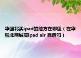 华强北买ipad的地方在哪里（在华强北商城买ipad air 靠谱吗）