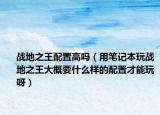 战地之王配置高吗（用笔记本玩战地之王大概要什么样的配置才能玩呀）
