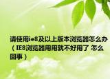 请使用ie8及以上版本浏览器怎么办（IE8浏览器用用就不好用了 怎么回事）