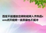 百度不能播放音频和视频入齐热后com点开视频一直黑屏也不缓冲