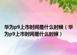 华为p9上市时间是什么时候（华为p9上市时间是什么时候）