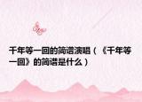 千年等一回的简谱演唱（《千年等一回》的简谱是什么）