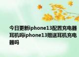 今日更新iphone13配置充电器耳机吗iphone13赠送耳机充电器吗
