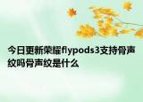 今日更新荣耀flypods3支持骨声纹吗骨声纹是什么