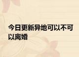 今日更新异地可以不可以离婚