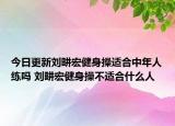 今日更新刘畊宏健身操适合中年人练吗 刘畊宏健身操不适合什么人