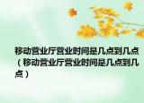 移动营业厅营业时间是几点到几点（移动营业厅营业时间是几点到几点）
