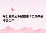 今日更新还不起信用卡怎么办会不会坐牢