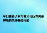 今日更新子女与养父母抚养关系解除的条件是如何的
