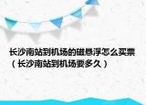 长沙南站到机场的磁悬浮怎么买票（长沙南站到机场要多久）