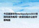 今日更新华为matepadpro10.8支持无线充电吗一款定位轻办公的平板电脑