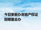 今日更新办房地产权证到哪里去办
