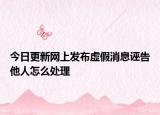 今日更新网上发布虚假消息诬告他人怎么处理