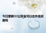 今日更新﻿﻿公积金可以在外地买房吗