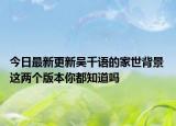 今日最新更新吴千语的家世背景 这两个版本你都知道吗