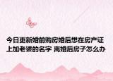 今日更新婚前购房婚后想在房产证上加老婆的名字 离婚后房子怎么办