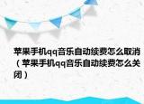 苹果手机qq音乐自动续费怎么取消（苹果手机qq音乐自动续费怎么关闭）