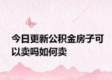 今日更新公积金房子可以卖吗如何卖