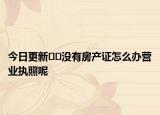今日更新﻿﻿没有房产证怎么办营业执照呢