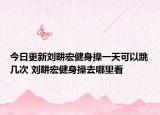 今日更新刘畊宏健身操一天可以跳几次 刘畊宏健身操去哪里看