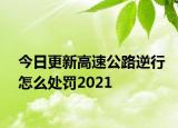 今日更新高速公路逆行怎么处罚2021