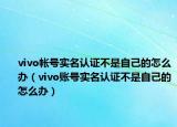 vivo帐号实名认证不是自己的怎么办（vivo账号实名认证不是自己的怎么办）