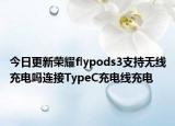 今日更新荣耀flypods3支持无线充电吗连接TypeC充电线充电