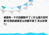 桌面有一个片段删除不了（什么是片段对象?在我的桌面怎么也删不掉了,怎么处理?）