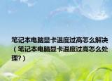 笔记本电脑显卡温度过高怎么解决（笔记本电脑显卡温度过高怎么处理?）