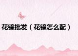 花镜批发（花镜怎么配）