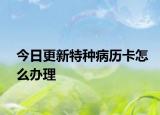 今日更新特种病历卡怎么办理