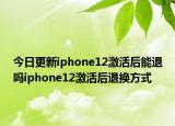 今日更新iphone12激活后能退吗iphone12激活后退换方式