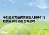 今日更新充话费充到别人的手机可以要回来吗 有什么办法呢