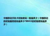 中国移动手机卡初始密码一般是多少（中国移动的初始服务密码是多少?SIM卡的初始密码是多少）