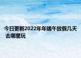 今日更新2022年年端午放假几天 去哪里玩